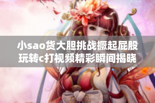 小sao货大胆挑战撅起屁股玩转c打视频精彩瞬间揭晓