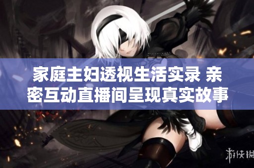 家庭主妇透视生活实录 亲密互动直播间呈现真实故事