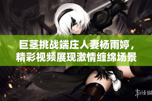 巨茎挑战端庄人妻杨雨婷，精彩视频展现激情缠绵场景