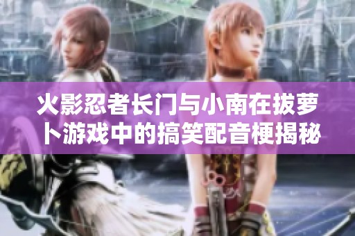 火影忍者长门与小南在拔萝卜游戏中的搞笑配音梗揭秘