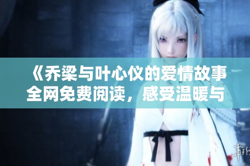 《乔梁与叶心仪的爱情故事全网免费阅读，感受温暖与感动》