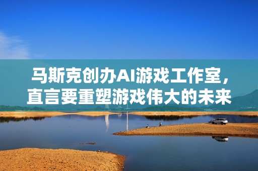 马斯克创办AI游戏工作室，直言要重塑游戏伟大的未来