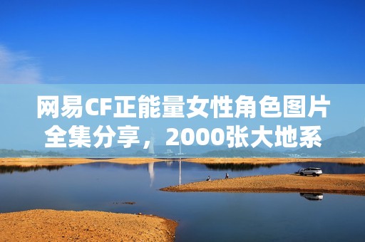 网易CF正能量女性角色图片全集分享，2000张大地系角色精彩呈现