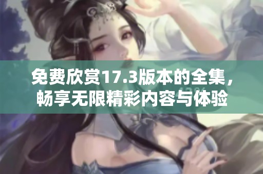 免费欣赏17.3版本的全集，畅享无限精彩内容与体验