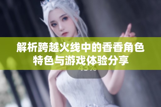 解析跨越火线中的香香角色特色与游戏体验分享