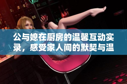公与媳在厨房的温馨互动实录，感受家人间的默契与温暖