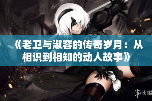 《老卫与淑容的传奇岁月：从相识到相知的动人故事》