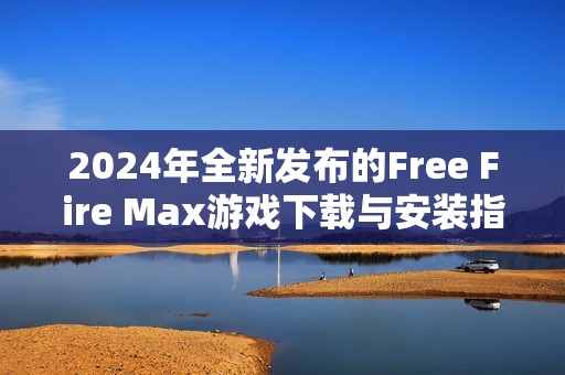 2024年全新发布的Free Fire Max游戏下载与安装指南详解