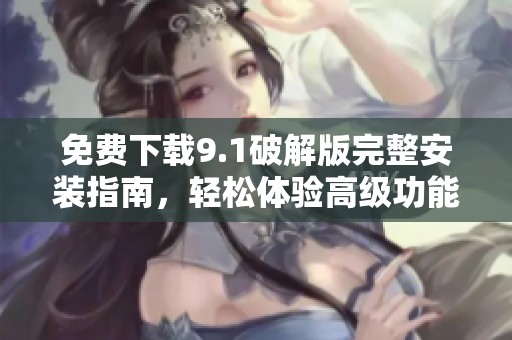 免费下载9.1破解版完整安装指南，轻松体验高级功能与改进性能