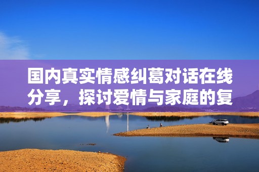国内真实情感纠葛对话在线分享，探讨爱情与家庭的复杂关系