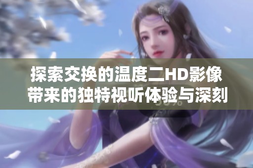 探索交换的温度二HD影像带来的独特视听体验与深刻内涵分析