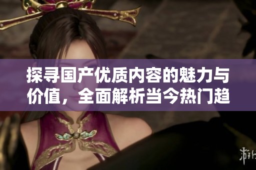 探寻国产优质内容的魅力与价值，全面解析当今热门趋势与影响
