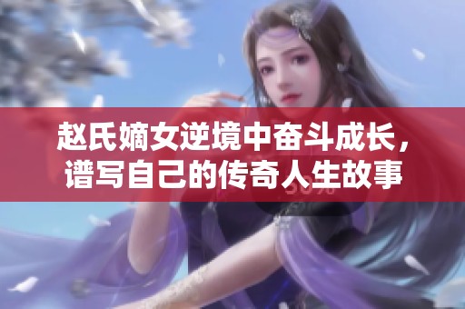 赵氏嫡女逆境中奋斗成长，谱写自己的传奇人生故事