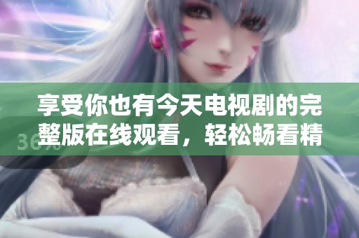 享受你也有今天电视剧的完整版在线观看，轻松畅看精彩每一集