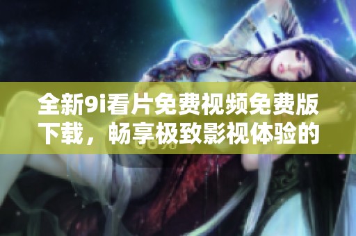 全新9i看片免费视频免费版下载，畅享极致影视体验的好仲介