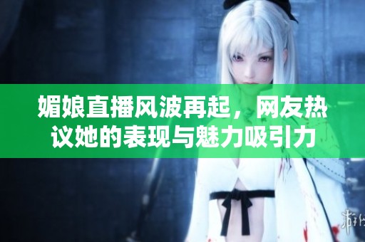 媚娘直播风波再起，网友热议她的表现与魅力吸引力