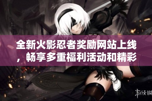 全新火影忍者奖励网站上线，畅享多重福利活动和精彩内容揭秘