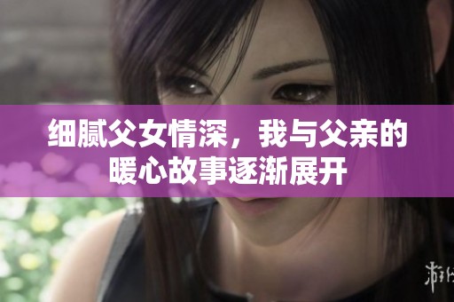 细腻父女情深，我与父亲的暖心故事逐渐展开