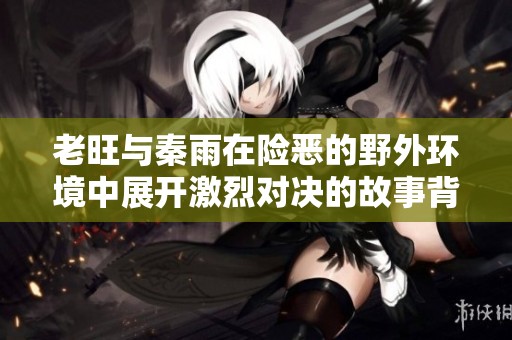 老旺与秦雨在险恶的野外环境中展开激烈对决的故事背景详解