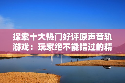 探索十大热门好评原声音轨游戏：玩家绝不能错过的精彩佳作
