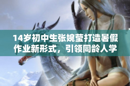 14岁初中生张婉莹打造暑假作业新形式，引领同龄人学习热潮
