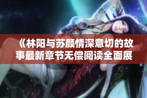 《林阳与苏颜情深意切的故事最新章节无偿阅读全面展开》
