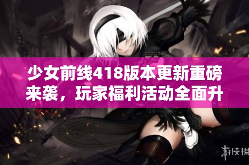 少女前线418版本更新重磅来袭，玩家福利活动全面升级！