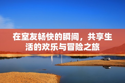 在室友畅快的瞬间，共享生活的欢乐与冒险之旅