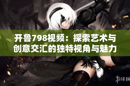 开鲁798视频：探索艺术与创意交汇的独特视角与魅力
