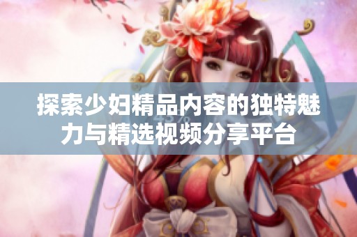 探索少妇精品内容的独特魅力与精选视频分享平台