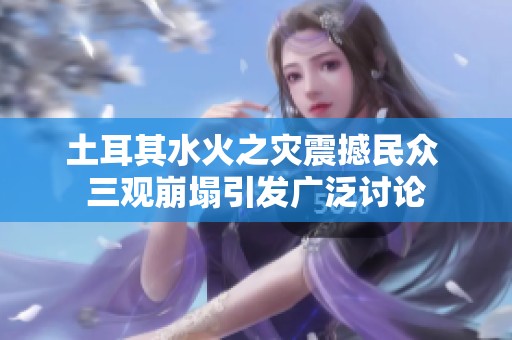 土耳其水火之灾震撼民众 三观崩塌引发广泛讨论
