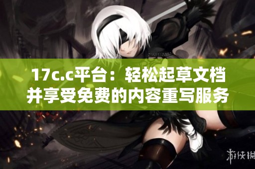 17c.c平台：轻松起草文档并享受免费的内容重写服务