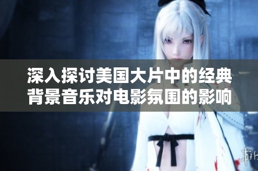 深入探讨美国大片中的经典背景音乐对电影氛围的影响与重要性