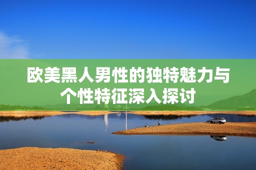 欧美黑人男性的独特魅力与个性特征深入探讨