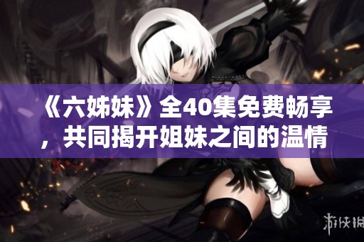 《六姊妹》全40集免费畅享，共同揭开姐妹之间的温情与秘密故事
