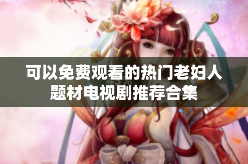 可以免费观看的热门老妇人题材电视剧推荐合集