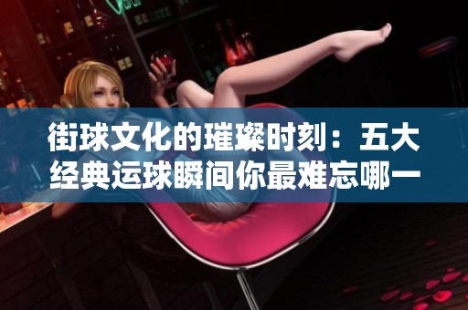 街球文化的璀璨时刻：五大经典运球瞬间你最难忘哪一幕？