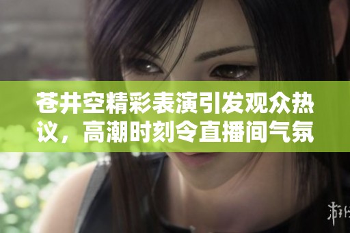 苍井空精彩表演引发观众热议，高潮时刻令直播间气氛沸腾