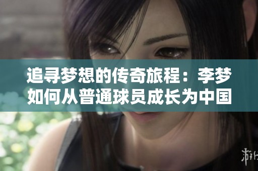 追寻梦想的传奇旅程：李梦如何从普通球员成长为中国女篮的冠军英雄