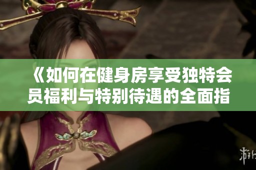 《如何在健身房享受独特会员福利与特别待遇的全面指南》