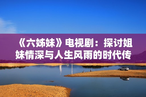 《六姊妹》电视剧：探讨姐妹情深与人生风雨的时代传记故事