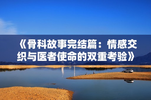 《骨科故事完结篇：情感交织与医者使命的双重考验》