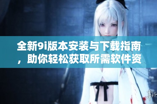 全新9i版本安装与下载指南，助你轻松获取所需软件资源