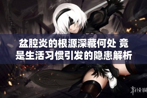 盆腔炎的根源深藏何处 竟是生活习惯引发的隐患解析