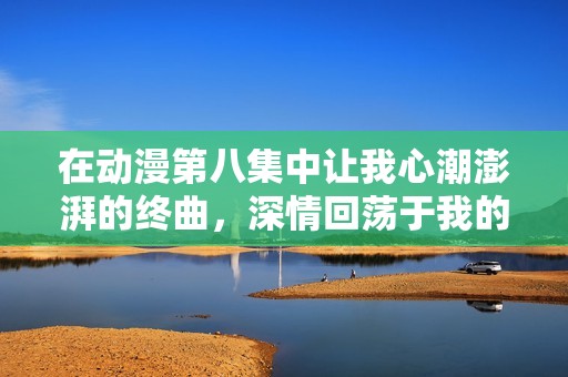 在动漫第八集中让我心潮澎湃的终曲，深情回荡于我的记忆里