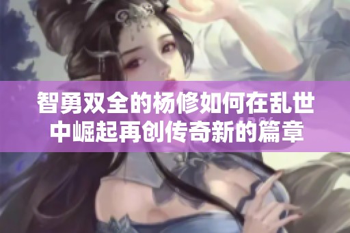 智勇双全的杨修如何在乱世中崛起再创传奇新的篇章