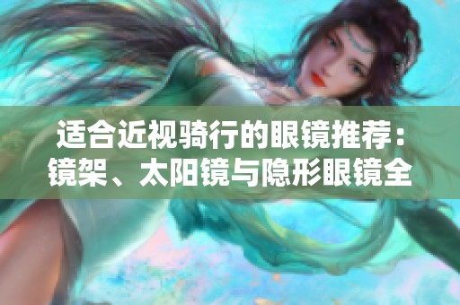 适合近视骑行的眼镜推荐：镜架、太阳镜与隐形眼镜全解析