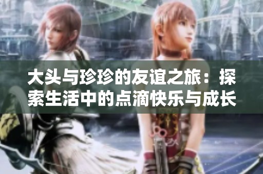 大头与珍珍的友谊之旅：探索生活中的点滴快乐与成长