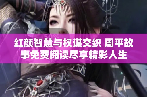 红颜智慧与权谋交织 周平故事免费阅读尽享精彩人生