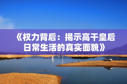 《权力背后：揭示高干皇后日常生活的真实面貌》